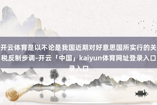 开云体育是以不论是我国近期对好意思国所实行的关税反制步调-开云「中国」kaiyun体育网址登录入口