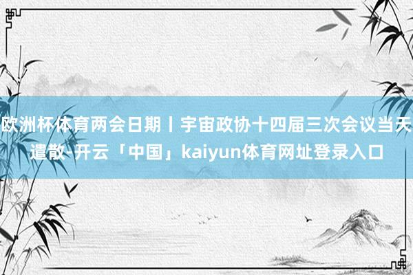 欧洲杯体育两会日期丨宇宙政协十四届三次会议当天遣散-开云「中国」kaiyun体育网址登录入口