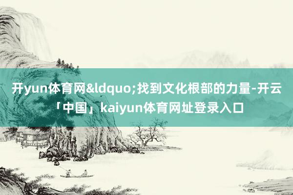 开yun体育网&ldquo;找到文化根部的力量-开云「中国」kaiyun体育网址登录入口