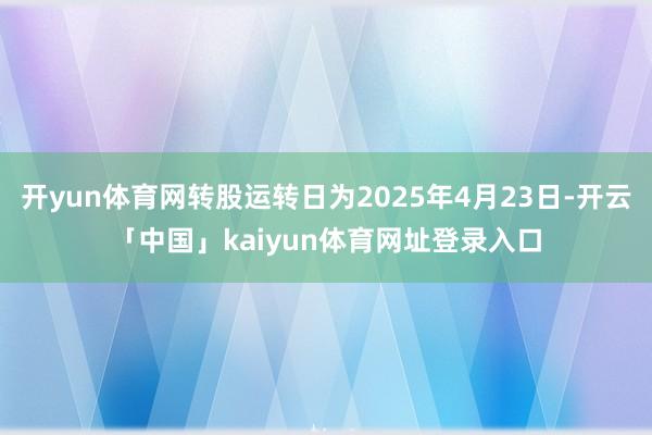 开yun体育网转股运转日为2025年4月23日-开云「中国」kaiyun体育网址登录入口