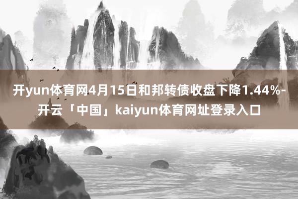 开yun体育网4月15日和邦转债收盘下降1.44%-开云「中国」kaiyun体育网址登录入口