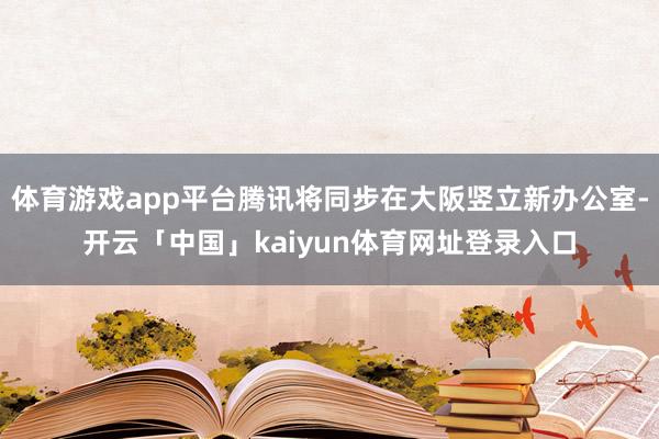 体育游戏app平台腾讯将同步在大阪竖立新办公室-开云「中国」kaiyun体育网址登录入口