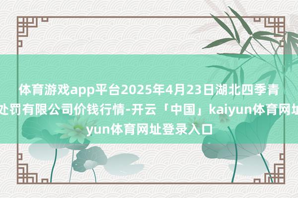 体育游戏app平台2025年4月23日湖北四季青农贸阛阓处罚有限公司价钱行情-开云「中国」kaiyun体育网址登录入口