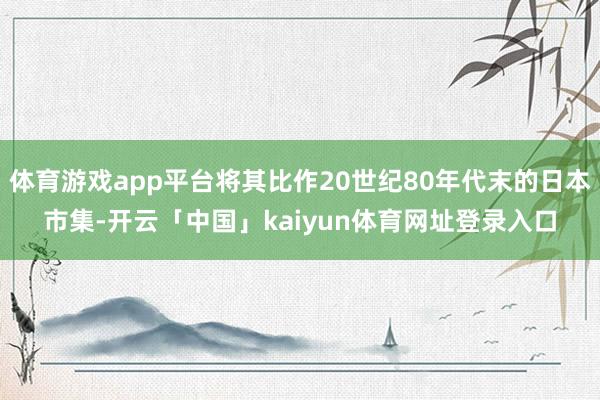 体育游戏app平台将其比作20世纪80年代末的日本市集-开云「中国」kaiyun体育网址登录入口