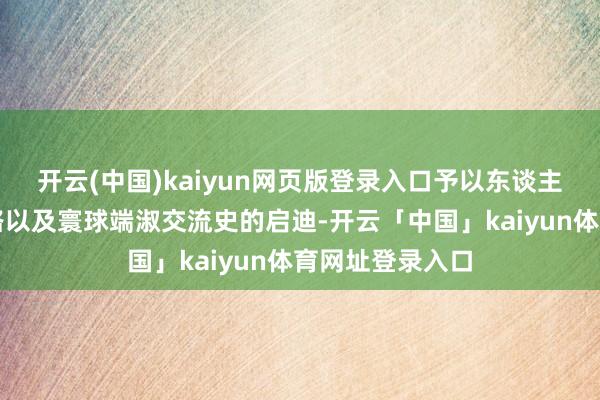 开云(中国)kaiyun网页版登录入口予以东谈主们意识丝绸之路以及寰球端淑交流史的启迪-开云「中国」kaiyun体育网址登录入口