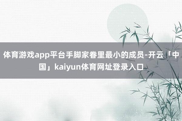 体育游戏app平台手脚家眷里最小的成员-开云「中国」kaiyun体育网址登录入口