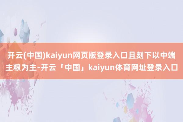 开云(中国)kaiyun网页版登录入口且刻下以中端主粮为主-开云「中国」kaiyun体育网址登录入口
