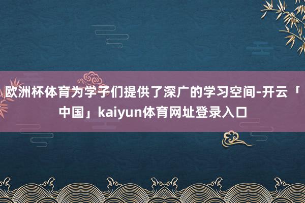 欧洲杯体育为学子们提供了深广的学习空间-开云「中国」kaiyun体育网址登录入口