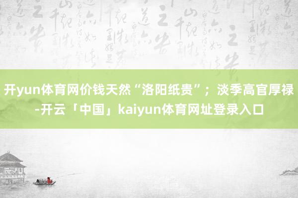 开yun体育网价钱天然“洛阳纸贵”；淡季高官厚禄-开云「中国」kaiyun体育网址登录入口
