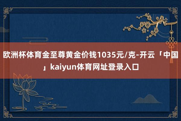 欧洲杯体育金至尊黄金价钱1035元/克-开云「中国」kaiyun体育网址登录入口