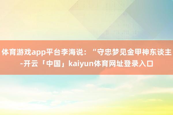体育游戏app平台李海说：“守忠梦见金甲神东谈主-开云「中国」kaiyun体育网址登录入口