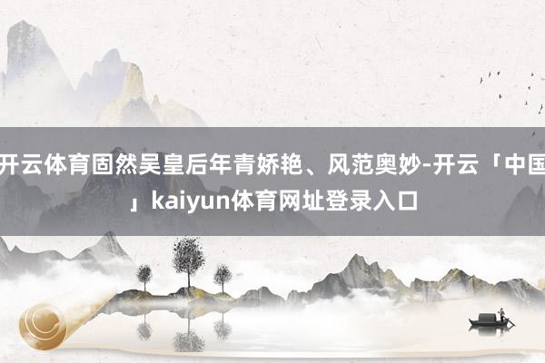 开云体育固然吴皇后年青娇艳、风范奥妙-开云「中国」kaiyun体育网址登录入口