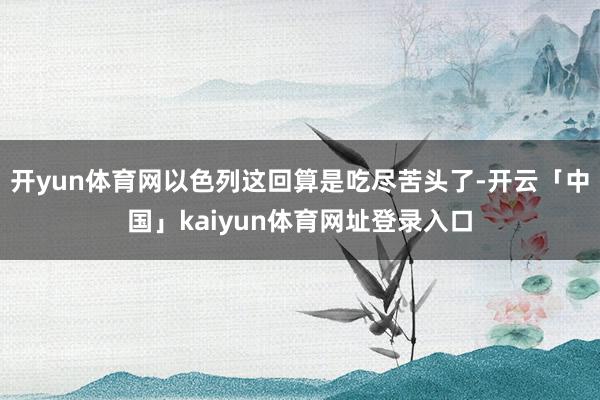 开yun体育网以色列这回算是吃尽苦头了-开云「中国」kaiyun体育网址登录入口
