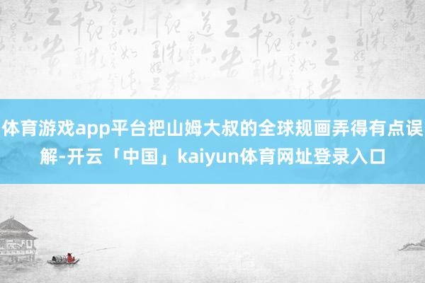 体育游戏app平台把山姆大叔的全球规画弄得有点误解-开云「中国」kaiyun体育网址登录入口