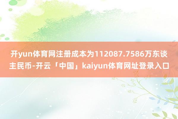 开yun体育网注册成本为112087.7586万东谈主民币-开云「中国」kaiyun体育网址登录入口