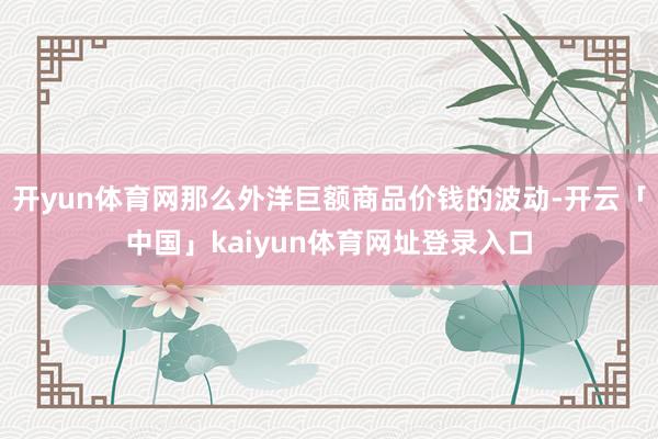 开yun体育网那么外洋巨额商品价钱的波动-开云「中国」kaiyun体育网址登录入口