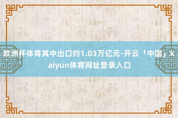 欧洲杯体育其中出口约1.03万亿元-开云「中国」kaiyun体育网址登录入口
