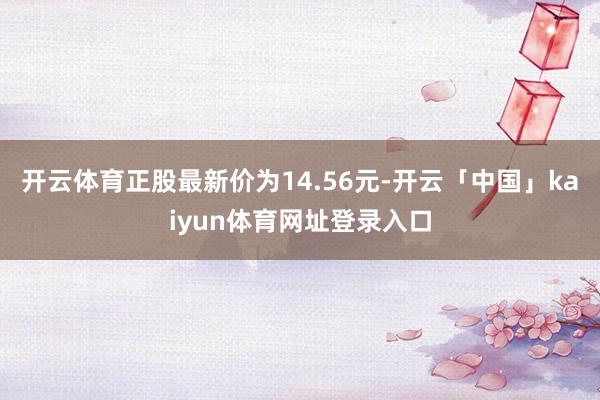 开云体育正股最新价为14.56元-开云「中国」kaiyun体育网址登录入口