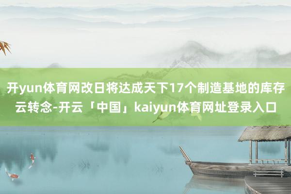 开yun体育网改日将达成天下17个制造基地的库存云转念-开云「中国」kaiyun体育网址登录入口