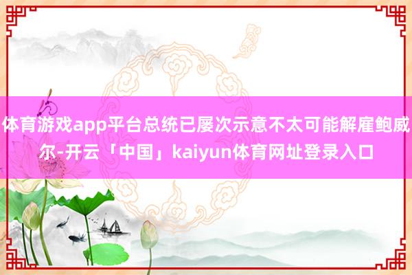 体育游戏app平台总统已屡次示意不太可能解雇鲍威尔-开云「中国」kaiyun体育网址登录入口