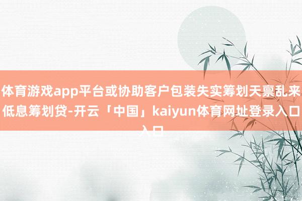 体育游戏app平台或协助客户包装失实筹划天禀乱来低息筹划贷-开云「中国」kaiyun体育网址登录入口