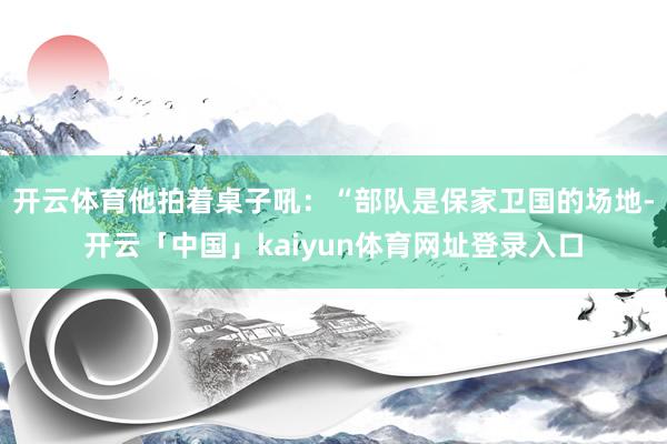 开云体育他拍着桌子吼:“部队是保家卫国的场地-开云「中国」kaiyun体育网址登录入口