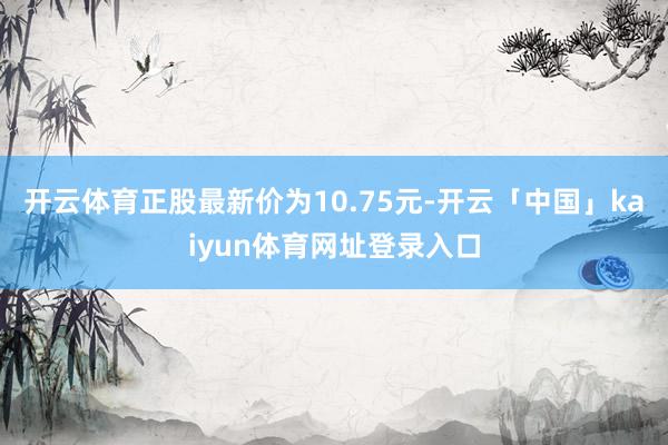 开云体育正股最新价为10.75元-开云「中国」kaiyun体育网址登录入口