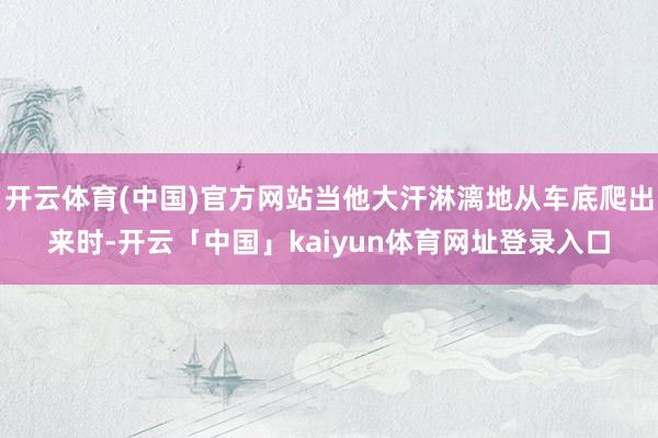 开云体育(中国)官方网站当他大汗淋漓地从车底爬出来时-开云「中国」kaiyun体育网址登录入口