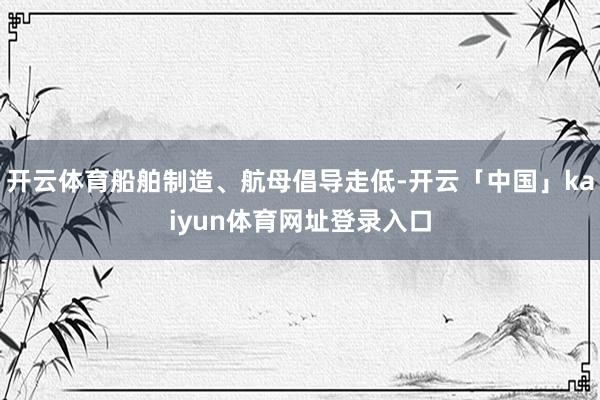 开云体育船舶制造、航母倡导走低-开云「中国」kaiyun体育网址登录入口