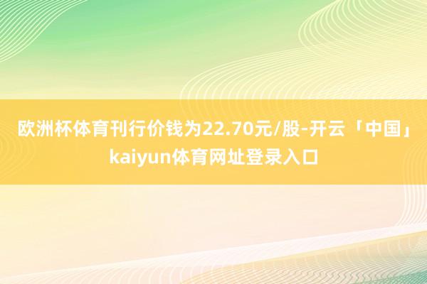 欧洲杯体育刊行价钱为22.70元/股-开云「中国」kaiyun体育网址登录入口