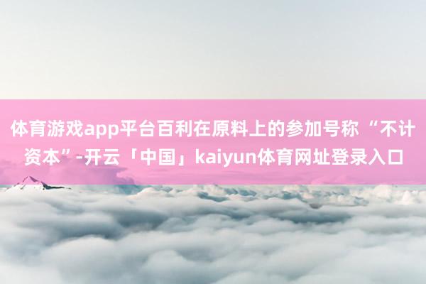 体育游戏app平台百利在原料上的参加号称 “不计资本”-开云「中国」kaiyun体育网址登录入口