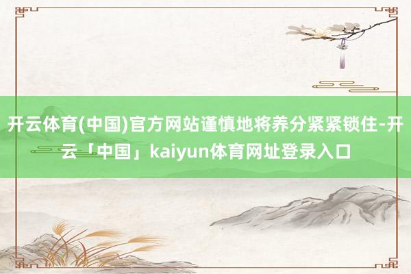 开云体育(中国)官方网站谨慎地将养分紧紧锁住-开云「中国」kaiyun体育网址登录入口