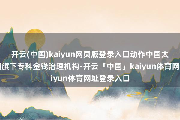 开云(中国)kaiyun网页版登录入口动作中国太平保障集团旗下专科金钱治理机构-开云「中国」kaiyun体育网址登录入口