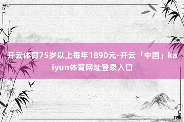 开云体育75岁以上每年1890元-开云「中国」kaiyun体育网址登录入口