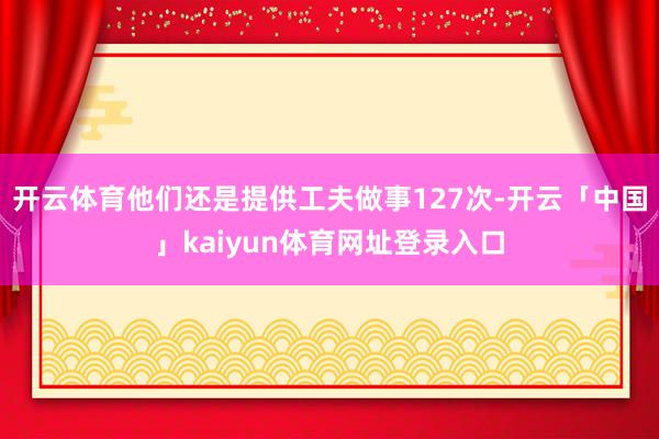 开云体育他们还是提供工夫做事127次-开云「中国」kaiyun体育网址登录入口