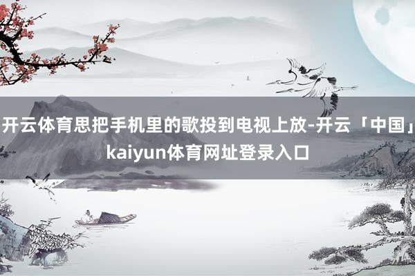 开云体育思把手机里的歌投到电视上放-开云「中国」kaiyun体育网址登录入口
