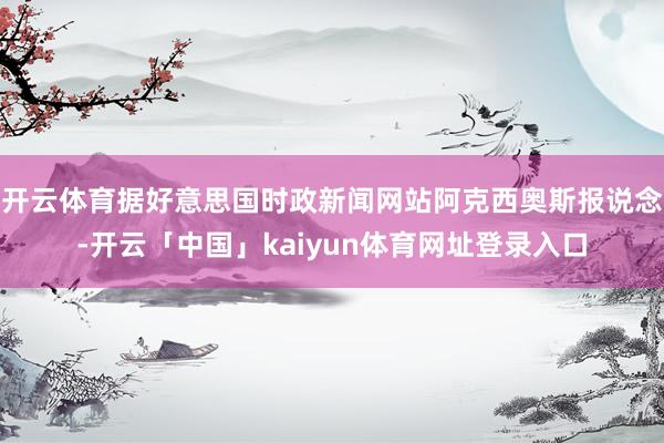 开云体育据好意思国时政新闻网站阿克西奥斯报说念-开云「中国」kaiyun体育网址登录入口