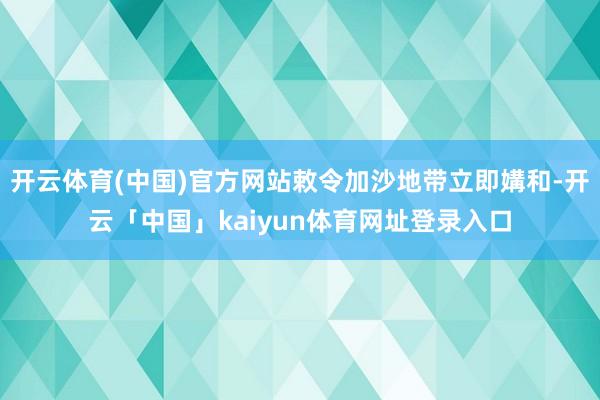 开云体育(中国)官方网站敕令加沙地带立即媾和-开云「中国」kaiyun体育网址登录入口