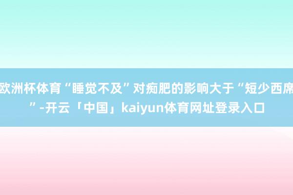 欧洲杯体育“睡觉不及”对痴肥的影响大于“短少西席”-开云「中国」kaiyun体育网址登录入口