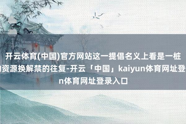 开云体育(中国)官方网站这一提倡名义上看是一桩简便的资源换解禁的往复-开云「中国」kaiyun体育网址登录入口