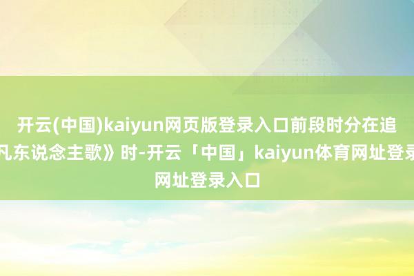 开云(中国)kaiyun网页版登录入口前段时分在追剧《凡东说念主歌》时-开云「中国」kaiyun体育网址登录入口