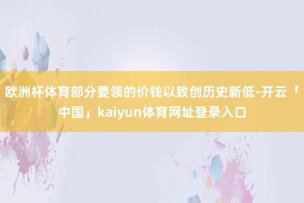 欧洲杯体育部分要领的价钱以致创历史新低-开云「中国」kaiyun体育网址登录入口