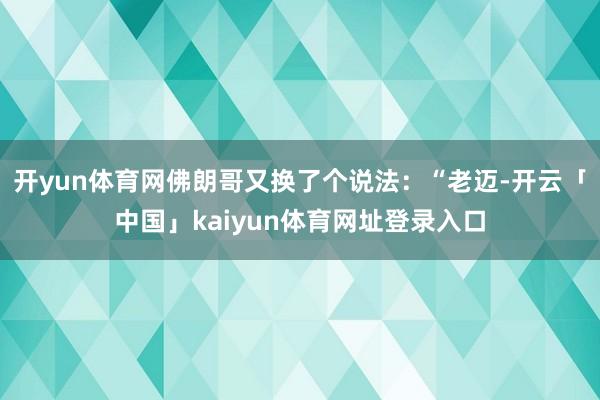 开yun体育网佛朗哥又换了个说法：“老迈-开云「中国」kaiyun体育网址登录入口