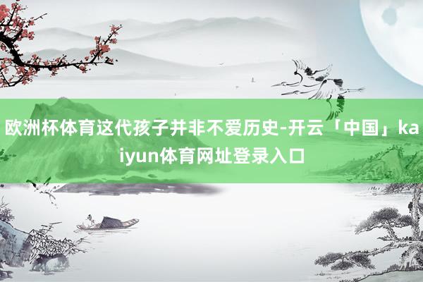 欧洲杯体育这代孩子并非不爱历史-开云「中国」kaiyun体育网址登录入口