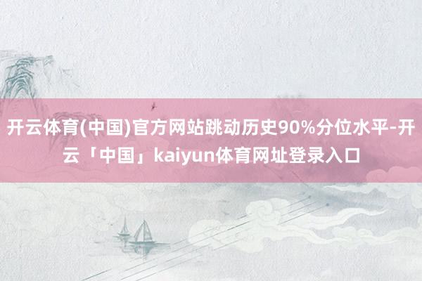 开云体育(中国)官方网站跳动历史90%分位水平-开云「中国」kaiyun体育网址登录入口