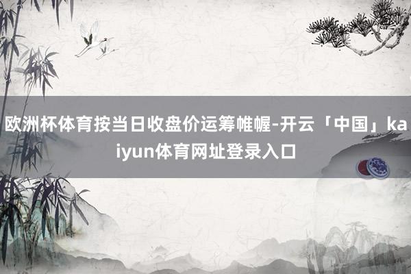 欧洲杯体育按当日收盘价运筹帷幄-开云「中国」kaiyun体育网址登录入口