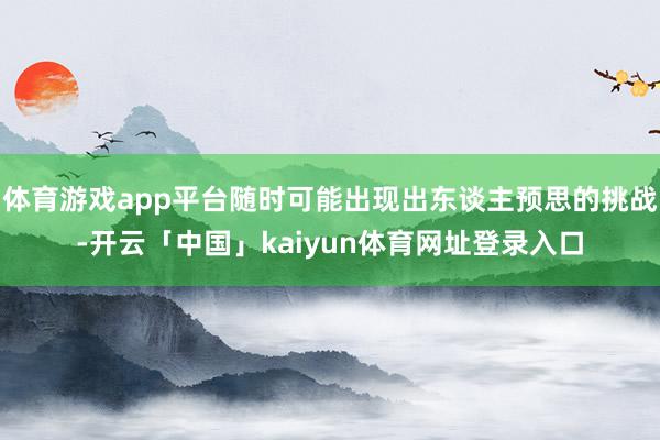 体育游戏app平台随时可能出现出东谈主预思的挑战-开云「中国」kaiyun体育网址登录入口