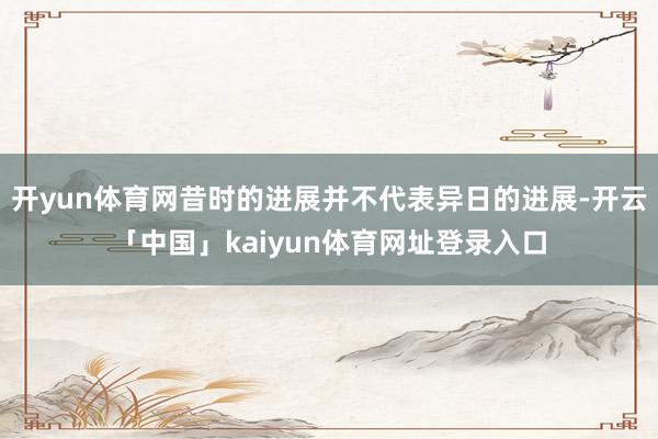 开yun体育网昔时的进展并不代表异日的进展-开云「中国」kaiyun体育网址登录入口