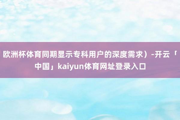 欧洲杯体育同期显示专科用户的深度需求）-开云「中国」kaiyun体育网址登录入口