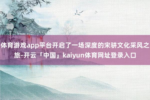 体育游戏app平台开启了一场深度的宋骈文化采风之旅-开云「中国」kaiyun体育网址登录入口